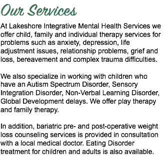 Our Services At Lakeshore Integrative Mental Health Services we offer child, family and individual therapy services for problems such as anxiety, depression, life adjustment issues, relationship problems, grief and loss, bereavement and complex trauma difficulties. We also specialize in working with children who have an Autism Spectrum Disorder, Sensory Integration Disorder, Non-Verbal Learning Disorder, Global Development delays. We offer play therapy and family therapy. In addition, bariatric pre- and post-operative weight loss counseling services is provided in consultation with a local medical doctor. Eating Disorder treatment for children and adults is also available.